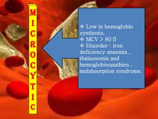 m
i
c
r
o
c
y
t
i
c

 Low in hemoglobin
synthesis.
 MCV > 80 fl
 Disorder : iron
deficiency anaemia ,
thalassemia and
hemoglobinopathies ,
malabsorption syndrome.

 
