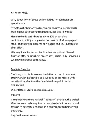 Etiopathology
Only about 40% of those with enlarged hemorrhoids are
symptomatic
Symptomatic hemorrhoids are more common in individuals
from higher socioeconomic backgrounds and in whites
Haemorrhoids contribute to up to 20% of baseline
continence, acting as a passive buttress to block seepage of
stool, and they also engorge on Valsalva and thus potentiate
their effect.
this may have important implications on patients’ bowel
function after hemorrhoid procedures, particularly individuals
who have marginal continence.
Multiple theories
Straining is felt to be a major contributor—most commonly
straining with defecation as is typically encountered with
constipation, due to either hard stools or pelvic outlet
dysfunction.
Weightlifters, COPD or chronic cough.
Valsalva
Compared to a more natural “squatting” position, the typical
Western commode requires its users to strain in an unnatural
fashion to defecate and may be a contributor to hemorrhoid
pathology.
impaired venous return
 
