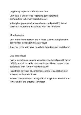 pregnancy or pelvic outlet dysfunction
Very little is understood regarding genetic factors
contributing to hemorrhoidal disease,
although a genome-wide association study (GWAS) found
particular mutations associated with the condition
Morphological :
Vein in the lower rectum are in loose submucosal plane but
above inter a stronger muscular layer
Superior rectal vein have no valves (tributaries of portal vein)
On a tissue level:
matrix metalloproteinases, vascular endothelial growth factor
(VEGF), and nitric oxide synthase have all been shown to be
associated with haemorrhoidal disease.
In addition to vessel engorgement, neovascularization may
also play an important role
Present concept is weakening of Park’s ligament which is the
lower end of the external sphincter
 