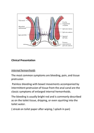 Clinical Presentation
internal hemorrhoids
The most common symptoms are bleeding, pain, and tissue
protrusion
Painless bleeding with bowel movements accompanied by
intermittent protrusion of tissue from the anal canal are the
classic symptoms of enlarged internal hemorrhoids.
The bleeding is usually bright red and is commonly described
as on the toilet tissue, dripping, or even squirting into the
toilet water.
( streak on toilet paper after wiping / splash in pan)
 