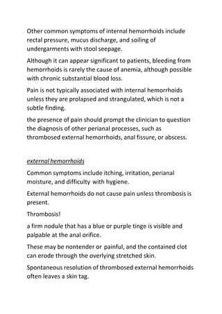 Other common symptoms of internal hemorrhoids include
rectal pressure, mucus discharge, and soiling of
undergarments with stool seepage.
Although it can appear significant to patients, bleeding from
hemorrhoids is rarely the cause of anemia, although possible
with chronic substantial blood loss.
Pain is not typically associated with internal hemorrhoids
unless they are prolapsed and strangulated, which is not a
subtle finding.
the presence of pain should prompt the clinician to question
the diagnosis of other perianal processes, such as
thrombosed external hemorrhoids, anal fissure, or abscess.
external hemorrhoids
Common symptoms include itching, irritation, perianal
moisture, and difficulty with hygiene.
External hemorrhoids do not cause pain unless thrombosis is
present.
Thrombosis!
a firm nodule that has a blue or purple tinge is visible and
palpable at the anal orifice.
These may be nontender or painful, and the contained clot
can erode through the overlying stretched skin.
Spontaneous resolution of thrombosed external hemorrhoids
often leaves a skin tag.
 