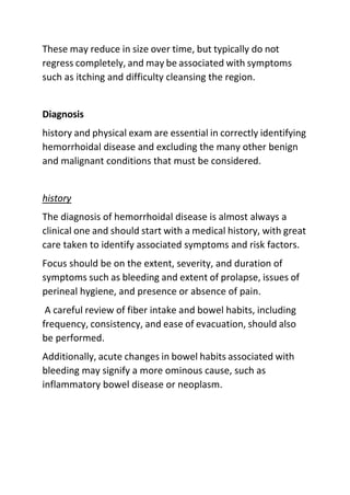 These may reduce in size over time, but typically do not
regress completely, and may be associated with symptoms
such as itching and difficulty cleansing the region.
Diagnosis
history and physical exam are essential in correctly identifying
hemorrhoidal disease and excluding the many other benign
and malignant conditions that must be considered.
history
The diagnosis of hemorrhoidal disease is almost always a
clinical one and should start with a medical history, with great
care taken to identify associated symptoms and risk factors.
Focus should be on the extent, severity, and duration of
symptoms such as bleeding and extent of prolapse, issues of
perineal hygiene, and presence or absence of pain.
A careful review of fiber intake and bowel habits, including
frequency, consistency, and ease of evacuation, should also
be performed.
Additionally, acute changes in bowel habits associated with
bleeding may signify a more ominous cause, such as
inflammatory bowel disease or neoplasm.
 