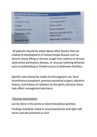 All patients should be asked about other factors that are
related to development of hemorrhoidal disease such as
chronic heavy lifting or chronic cough from asthma or chronic
obstructive pulmonary disease, or unusual toileting behavior
such as withholding or limited access to bathroom facilities.
Specific note should be made of anticoagulant use, fecal
incontinence symptoms, previous anorectal surgery, obstetric
history, and history of radiation to the pelvis, because these
may affect management decisions.
Physical examination
can be done in the prone or lateral decubitus position.
Findings should be noted in anteriorposterior and right–left
terms and documented as such.
 