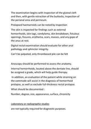 The examination begins with inspection of the gluteal cleft
and then, with gentle retraction of the buttocks, inspection of
the perianal area and perineum.
Prolapsed haemarroids can be noted by inspection
The skin is inspected for findings such as external
hemorrhoids, skin tags, condyloma, skin breakdown, fistulous
openings, fissures, erythema, scars, masses, and any gape of
the anus at rest.
Digital rectal examination should evaluate for other anal
pathology and sphincter integrity.
Can’t be palpated, only thrombosed pile can be felt
Anoscopy should be performed to assess the anatomy.
Internal hemorrhoids, located above the dentate line, should
be assigned a grade, which will help guide therapy.
In addition, an evaluation of the patient while straining on
the commode will assist in the diagnosis of hemorrhoid
prolapse, as well as exclude full-thickness rectal prolapse.
What should be documented :
Number, degree, size, appearance, surface, chronicity
Laboratory or radiographic studies
are not typically required for diagnostic purposes.
 