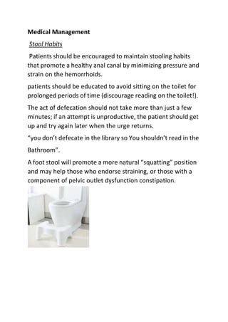 Medical Management
Stool Habits
Patients should be encouraged to maintain stooling habits
that promote a healthy anal canal by minimizing pressure and
strain on the hemorrhoids.
patients should be educated to avoid sitting on the toilet for
prolonged periods of time (discourage reading on the toilet!).
The act of defecation should not take more than just a few
minutes; if an attempt is unproductive, the patient should get
up and try again later when the urge returns.
“you don’t defecate in the library so You shouldn’t read in the
Bathroom”.
A foot stool will promote a more natural “squatting” position
and may help those who endorse straining, or those with a
component of pelvic outlet dysfunction constipation.
 