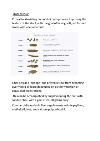 Stool Texture
Critical to alleviating hemorrhoid symptoms is improving the
texture of the stool, with the goal of having soft, yet formed
stools with adequate bulk.
Fiber acts as a “sponge” and prevents stool from becoming
overly hard or loose depending on dietary variation or
occasional indiscretions.
This can be accomplished by supplementing the diet with
soluble fiber, with a goal of 25–50 grams daily.
Commercially available fiber supplements include psyllium,
methylcellulose, and calcium polycarbophil.
 