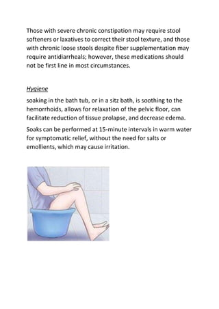 Those with severe chronic constipation may require stool
softeners or laxatives to correct their stool texture, and those
with chronic loose stools despite fiber supplementation may
require antidiarrheals; however, these medications should
not be first line in most circumstances.
Hygiene
soaking in the bath tub, or in a sitz bath, is soothing to the
hemorrhoids, allows for relaxation of the pelvic floor, can
facilitate reduction of tissue prolapse, and decrease edema.
Soaks can be performed at 15-minute intervals in warm water
for symptomatic relief, without the need for salts or
emollients, which may cause irritation.
 