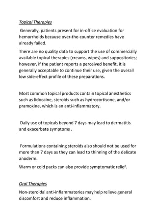 Topical Therapies
Generally, patients present for in-office evaluation for
hemorrhoids because over-the-counter remedies have
already failed.
There are no quality data to support the use of commercially
available topical therapies (creams, wipes) and suppositories;
however, if the patient reports a perceived benefit, it is
generally acceptable to continue their use, given the overall
low side-effect profile of these preparations.
Most common topical products contain topical anesthetics
such as lidocaine, steroids such as hydrocortisone, and/or
pramoxine, which is an anti-inflammatory.
Daily use of topicals beyond 7 days may lead to dermatitis
and exacerbate symptoms .
Formulations containing steroids also should not be used for
more than 7 days as they can lead to thinning of the delicate
anoderm.
Warm or cold packs can also provide symptomatic relief.
Oral Therapies
Non-steroidal anti-inflammatories may help relieve general
discomfort and reduce inflammation.
 