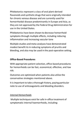 Phlebotonics represent a class of oral plant-derived
flavonoids and synthetic drugs that were originally intended
for chronic venous disease and are currently used for
hemorrhoidal disease predominantly in Europe and Asia, as
they are not approved by the Federal Drug Administration for
use in the United States.
Phlebotonics have been shown to decrease hemorrhoid
symptoms through multiple effects, including reducing
inflammation and increasing vascular tone
Multiple studies and meta-analyses have demonstrated
modest benefit its in reducing symptoms of pruritis and
bleeding, and also may be used in the post-operative setting.
Office-Based Procedures
With appropriate patient selection, office-based procedures
for hemorrhoids can be fast, economical, effective, and low
risk.
Outcomes are optimized when patients also utilize the
conservative strategies mentioned above.
It is important to take a thorough history, paying particular
note to use of anticoagulants and bleeding disorders.
Internal Hemorrhoids
Multiple techniques exist for safe in-office treatment of
symptomatic internal haemorrhoids, including:
 