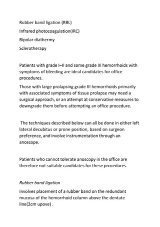 Rubber band ligation (RBL)
Infrared photocoagulation(IRC)
Bipolar diathermy
Sclerotherapy
Patients with grade I–II and some grade III hemorrhoids with
symptoms of bleeding are ideal candidates for office
procedures.
Those with large prolapsing grade III hemorrhoids primarily
with associated symptoms of tissue prolapse may need a
surgical approach, or an attempt at conservative measures to
downgrade them before attempting an office procedure.
The techniques described below can all be done in either left
lateral decubitus or prone position, based on surgeon
preference, and involve instrumentation through an
anoscope.
Patients who cannot tolerate anoscopy in the office are
therefore not suitable candidates for these procedures.
Rubber band ligation
involves placement of a rubber band on the redundant
mucosa of the hemorrhoid column above the dentate
line(2cm upove) .
 