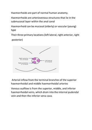 Haemorrhoids are part of normal human anatomy.
Haemorrhoids are arteriovenous structures that lie in the
submucosal layer within the anal canal
Haemorrhoid can be mucosal (elderly) or vascular (young)
type
Their three primary locations (left lateral, right anterior, right
posterior)
Arterial inflow from the terminal branches of the superior
haemorrhoidal and middle haemorrhoidal arteries
Venous outflow is from the superior, middle, and inferior
haemorrhoidal veins, which drain into the internal pudendal
vein and then the inferior vena cava.
 