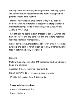 While patients on anticoagulation (other than 80 mg aspirin)
are conventionally recommended to hold anticoagulation
prior to rubber band ligation
a recent retrospective case-control study of 82 patients
demonstrated no difference in bleeding risk for patients on
clopidogrel compared to the control group, 3.75% versus
2.78%, p = 0.74 [30].
Risk of bleeding peaks at post-procedure day 5–7, when the
tissue necroses and the band falls off, and in rare instances
requires operative management.
Risk of pelvic sepsis, characterized by fever, urinary retention,
swelling, and pain, is rare but can be rapidly progressing and
fatal if not immediately recognized.
Scenario :
Male with poorly controlled DM, presented to clinic with anal
bulge and bleeding
Anoscopy :II Degree internal haemarroids
RBL >1 DAY LATER > fever, pain, urinary retention
What to do? Urgent EUA, This is sepsis
Energy ablation techniques
Infrared photocoagulation
Bipolar diathermy.
 