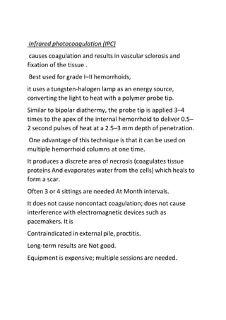 Infrared photocoagulation (IPC)
causes coagulation and results in vascular sclerosis and
fixation of the tissue .
Best used for grade I–II hemorrhoids,
it uses a tungsten-halogen lamp as an energy source,
converting the light to heat with a polymer probe tip.
Similar to bipolar diathermy, the probe tip is applied 3–4
times to the apex of the internal hemorrhoid to deliver 0.5–
2 second pulses of heat at a 2.5–3 mm depth of penetration.
One advantage of this technique is that it can be used on
multiple hemorrhoid columns at one time.
It produces a discrete area of necrosis (coagulates tissue
proteins And evaporates water from the cells) which heals to
form a scar.
Often 3 or 4 sittings are needed At Month intervals.
It does not cause noncontact coagulation; does not cause
interference with electromagnetic devices such as
pacemakers. It is
Contraindicated in external pile, proctitis.
Long-term results are Not good.
Equipment is expensive; multiple sessions are needed.
 