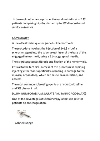 In terms of outcomes, a prospective randomized trial of 122
patients comparing bipolar diathermy to IPC demonstrated
similar outcomes.
Sclerotherapy
is the oldest technique for grade I–III hemorrhoids.
The procedure involves the injection of 1–1.5 mL of a
sclerosing agent into the submucosal layer of the base of the
engorged hemorrhoid, using a 21-gauge spinal needle.
The sclerosant causes fibrosis and fixation of the hemorrhoid.
Critical to the technical success of this procedure is avoiding
injecting either too superficially, resulting in damage to the
mucosa, or too deep, which can cause pain, infection, and
abscess.
The most common sclerosing agents are hypertonic saline
and 5% phenol in oil.
(ALUMINUM POTASSIUM SULFATE AND TANNIC ACID (ALTA))
One of the advantages of sclerotherapy is that it is safe for
patients on anticoagulation.
Gabriel syringe
 