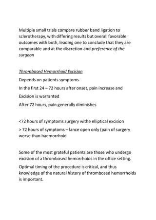 Multiple small trials compare rubber band ligation to
sclerotherapy, with differing results but overall favorable
outcomes with both, leading one to conclude that they are
comparable and at the discretion and preference of the
surgeon
Thrombosed Hemorrhoid Excision
Depends on patients symptoms
In the first 24 – 72 hours after onset, pain increase and
Excision is warranted
After 72 hours, pain generally diminishes
<72 hours of symptoms surgery withe elliptical excision
> 72 hours of symptoms – lance open only (pain of surgery
worse than haemorrhoid
Some of the most grateful patients are those who undergo
excision of a thrombosed hemorrhoids in the office setting.
Optimal timing of the procedure is critical, and thus
knowledge of the natural history of thrombosed hemorrhoids
is important.
 