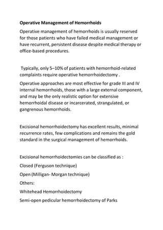 Operative Management of Hemorrhoids
Operative management of hemorrhoids is usually reserved
for those patients who have failed medical management or
have recurrent, persistent disease despite medical therapy or
office-based procedures.
Typically, only 5–10% of patients with hemorrhoid-related
complaints require operative hemorrhoidectomy .
Operative approaches are most effective for grade III and IV
internal hemorrhoids, those with a large external component,
and may be the only realistic option for extensive
hemorrhoidal disease or incarcerated, strangulated, or
gangrenous hemorrhoids.
Excisional hemorrhoidectomy has excellent results, minimal
recurrence rates, few complications and remains the gold
standard in the surgical management of hemorrhoids.
Excisional hemorrhoidectomies can be classified as :
Closed (Ferguson technique)
Open (Milligan- Morgan technique)
Others:
Whitehead Hemorrhoidectomy
Semi-open pedicular hemorrhoidectomy of Parks
 