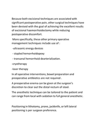 Because both excisional techniques are associated with
significant postoperative pain, other surgical techniques have
been devised with the goal of achieving the excellent results
of excisional haemorrhoidectomy while reducing
postoperative discomfort.
More specifically, these other primary operative
management techniques include use of :
-ultrasonic energy devices
- stapled hemorrhoidopexy
- transanal hemorrhoid dearterialization.
-cryotherapy
-laser therapy
In all operative interventions, bowel preparation and
preoperative antibiotics are not required .
A preoperative enema can be given at the surgeon’s
discretion to clear out the distal rectum of stool.
The anesthetic technique can be tailored to the patient and
can range from local with sedation to full general anesthetic.
Positioning in lithotomy, prone, jackknife, or left lateral
positioning is per surgeon preference.
 