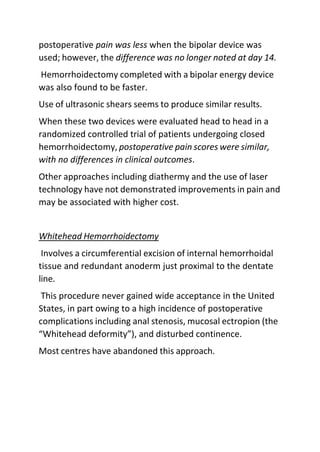 postoperative pain was less when the bipolar device was
used; however, the difference was no longer noted at day 14.
Hemorrhoidectomy completed with a bipolar energy device
was also found to be faster.
Use of ultrasonic shears seems to produce similar results.
When these two devices were evaluated head to head in a
randomized controlled trial of patients undergoing closed
hemorrhoidectomy, postoperative pain scores were similar,
with no differences in clinical outcomes.
Other approaches including diathermy and the use of laser
technology have not demonstrated improvements in pain and
may be associated with higher cost.
Whitehead Hemorrhoidectomy
Involves a circumferential excision of internal hemorrhoidal
tissue and redundant anoderm just proximal to the dentate
line.
This procedure never gained wide acceptance in the United
States, in part owing to a high incidence of postoperative
complications including anal stenosis, mucosal ectropion (the
“Whitehead deformity”), and disturbed continence.
Most centres have abandoned this approach.
 