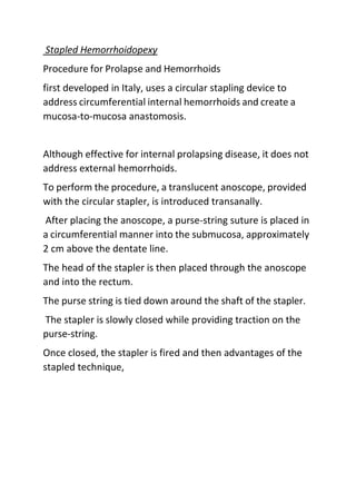 Stapled Hemorrhoidopexy
Procedure for Prolapse and Hemorrhoids
first developed in Italy, uses a circular stapling device to
address circumferential internal hemorrhoids and create a
mucosa-to-mucosa anastomosis.
Although effective for internal prolapsing disease, it does not
address external hemorrhoids.
To perform the procedure, a translucent anoscope, provided
with the circular stapler, is introduced transanally.
After placing the anoscope, a purse-string suture is placed in
a circumferential manner into the submucosa, approximately
2 cm above the dentate line.
The head of the stapler is then placed through the anoscope
and into the rectum.
The purse string is tied down around the shaft of the stapler.
The stapler is slowly closed while providing traction on the
purse-string.
Once closed, the stapler is fired and then advantages of the
stapled technique,
 
