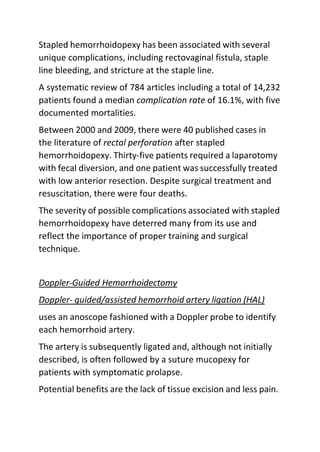 Stapled hemorrhoidopexy has been associated with several
unique complications, including rectovaginal fistula, staple
line bleeding, and stricture at the staple line.
A systematic review of 784 articles including a total of 14,232
patients found a median complication rate of 16.1%, with five
documented mortalities.
Between 2000 and 2009, there were 40 published cases in
the literature of rectal perforation after stapled
hemorrhoidopexy. Thirty-five patients required a laparotomy
with fecal diversion, and one patient was successfully treated
with low anterior resection. Despite surgical treatment and
resuscitation, there were four deaths.
The severity of possible complications associated with stapled
hemorrhoidopexy have deterred many from its use and
reflect the importance of proper training and surgical
technique.
Doppler-Guided Hemorrhoidectomy
Doppler- guided/assisted hemorrhoid artery ligation (HAL)
uses an anoscope fashioned with a Doppler probe to identify
each hemorrhoid artery.
The artery is subsequently ligated and, although not initially
described, is often followed by a suture mucopexy for
patients with symptomatic prolapse.
Potential benefits are the lack of tissue excision and less pain.
 