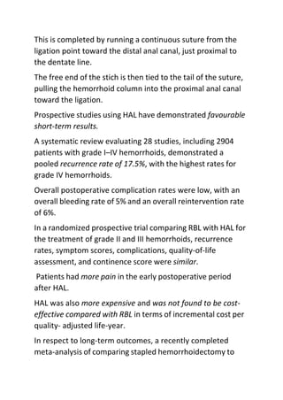 This is completed by running a continuous suture from the
ligation point toward the distal anal canal, just proximal to
the dentate line.
The free end of the stich is then tied to the tail of the suture,
pulling the hemorrhoid column into the proximal anal canal
toward the ligation.
Prospective studies using HAL have demonstrated favourable
short-term results.
A systematic review evaluating 28 studies, including 2904
patients with grade I–IV hemorrhoids, demonstrated a
pooled recurrence rate of 17.5%, with the highest rates for
grade IV hemorrhoids.
Overall postoperative complication rates were low, with an
overall bleeding rate of 5% and an overall reintervention rate
of 6%.
In a randomized prospective trial comparing RBL with HAL for
the treatment of grade II and III hemorrhoids, recurrence
rates, symptom scores, complications, quality-of-life
assessment, and continence score were similar.
Patients had more pain in the early postoperative period
after HAL.
HAL was also more expensive and was not found to be cost-
effective compared with RBL in terms of incremental cost per
quality- adjusted life-year.
In respect to long-term outcomes, a recently completed
meta-analysis of comparing stapled hemorrhoidectomy to
 
