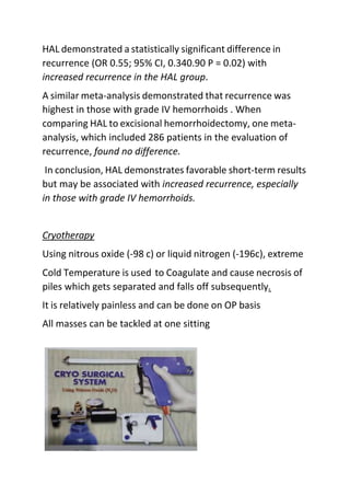 HAL demonstrated a statistically significant difference in
recurrence (OR 0.55; 95% CI, 0.340.90 P = 0.02) with
increased recurrence in the HAL group.
A similar meta-analysis demonstrated that recurrence was
highest in those with grade IV hemorrhoids . When
comparing HAL to excisional hemorrhoidectomy, one meta-
analysis, which included 286 patients in the evaluation of
recurrence, found no difference.
In conclusion, HAL demonstrates favorable short-term results
but may be associated with increased recurrence, especially
in those with grade IV hemorrhoids.
Cryotherapy
Using nitrous oxide (-98 c) or liquid nitrogen (-196c), extreme
Cold Temperature is used to Coagulate and cause necrosis of
piles which gets separated and falls off subsequently.
It is relatively painless and can be done on OP basis
All masses can be tackled at one sitting
 