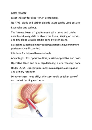 Laser therapy
Laser therapy for piles- for 3rd
degree piles
Nd-YAG , diode and carbon dioxide lasers can be used but are
Expensive and tedious.
The intense beam of light interacts with tissue and can be
used to cut, coagulate or ablate the tissue, sealing off nerves
and tiny blood vessels can be done by laser beam.
By sealing superficial nnerveendings patients have minimum
postoperative discomfort.
It is done for internal haemorrhoids.
Advantages : less operative time; less intraoperative and post-
Operative bleed and pain; rapid healing; quick recovery; done
Under LA/SA; less complications; minimal pain, constipation
and urinary retention
Disadvantages: need skill, sphincter should be taken care of,
no contact burning can occur
 