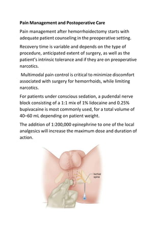 Pain Management and Postoperative Care
Pain management after hemorrhoidectomy starts with
adequate patient counseling in the preoperative setting.
Recovery time is variable and depends on the type of
procedure, anticipated extent of surgery, as well as the
patient’s intrinsic tolerance and if they are on preoperative
narcotics.
Multimodal pain control is critical to minimize discomfort
associated with surgery for hemorrhoids, while limiting
narcotics.
For patients under conscious sedation, a pudendal nerve
block consisting of a 1:1 mix of 1% lidocaine and 0.25%
bupivacaine is most commonly used, for a total volume of
40–60 mL depending on patient weight.
The addition of 1:200,000 epinephrine to one of the local
analgesics will increase the maximum dose and duration of
action.
 