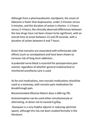 Although from a pharmacokinetic standpoint, the onset of
lidocaine is faster than bupivacaine, under 2 minutes versus
5 minutes, and the duration of action is shorter, 1–2 hours
versus 2–4 hours, the clinically observed differences between
the two drugs have not been shown to be significant, with an
overall time to onset between 12 and 29 seconds, with a
duration of action between 6 and 7 hours .
Given that narcotics are associated with unfortunate side
effects (such as constipation) and have been shown to
increase risk of long-term addiction. .
A pudendal nerve block is essential for postoperative pain
control, regardless of whether general endotracheal or
monitored anesthesia care is used.
As for oral medications, non-narcotic medications should be
used as a mainstay, with narcotic pain medication for
breakthrough pain.
Recommended effective Motrin dose is 600 mg TID.
Acetaminophen can be used either simultaneously or
alternating, at doses not to exceed 4 g/day.
Diazepam is a very helpful adjunct in reducing sphincter
spasm, although this has not been studied formally in the
literature.
 