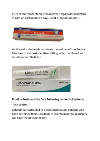 after hemorrhoidectomy demonstrated significant reduction
in pain on postoperative days 3 and 7, but not on day 1.
Additionally, studies demonstrate modest benefits of topical
lidocaine in the postoperative setting, when combined with
diclofenac or nifedipine .
Routine Postoperative Care Following hemorrhoidectomy
Pain control.
patients are instructed to avoid constipation. Patients who
have corrected their stool texture prior to undergoing surgery
will have the best outcomes.
 