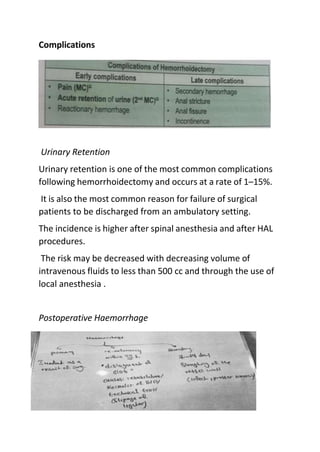 Complications
Urinary Retention
Urinary retention is one of the most common complications
following hemorrhoidectomy and occurs at a rate of 1–15%.
It is also the most common reason for failure of surgical
patients to be discharged from an ambulatory setting.
The incidence is higher after spinal anesthesia and after HAL
procedures.
The risk may be decreased with decreasing volume of
intravenous fluids to less than 500 cc and through the use of
local anesthesia .
Postoperative Haemorrhage
 