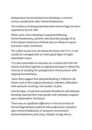 Delayed post-hemorrhoidectomy bleeding is a rare but
serious complication after hemorrhoidectomy.
The incidence of delayed postoperative hemorrhage has been
reported to be 0.9–10%.
While some minor bleeding is expected following
hemorrhoidectomy, patients who describe passage of an
entire bowel movement of blood clots are likely to require
and exam under anesthesia.
The culprit vessel may not always be found, but if it is, it can
usually be managed with an interrupted figure of eight
absorbable suture.
It is also reasonable to evacuate any residual clot from the
rectum and distal sigmoid via rigid proctoscopy to reduce the
chances of clouding the postoperative clinical picture with
ongoing hematochezia.
Some data suggest that delayed bleeding is linked to risk
factors such as the surgical procedure, infection, defecation
with excessive straining, and number of piles.
Interestingly, a study that evaluated 45 patients with delayed
bleeding reported that male gender and individual surgeons
were independent risk factors.
There was no significant difference in the occurrence of
hemorrhage between patients who underwent a closed or
open hemorrhoidectomy or between conventional
hemorrhoidectomy and using a bipolar energy device .
 