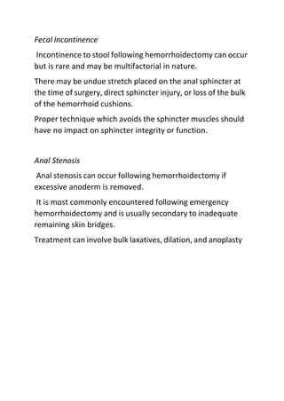 Fecal Incontinence
Incontinence to stool following hemorrhoidectomy can occur
but is rare and may be multifactorial in nature.
There may be undue stretch placed on the anal sphincter at
the time of surgery, direct sphincter injury, or loss of the bulk
of the hemorrhoid cushions.
Proper technique which avoids the sphincter muscles should
have no impact on sphincter integrity or function.
Anal Stenosis
Anal stenosis can occur following hemorrhoidectomy if
excessive anoderm is removed.
It is most commonly encountered following emergency
hemorrhoidectomy and is usually secondary to inadequate
remaining skin bridges.
Treatment can involve bulk laxatives, dilation, and anoplasty
 