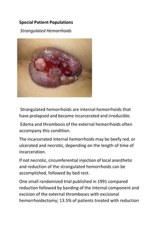 Special Patient Populations
Strangulated Hemorrhoids
Strangulated hemorrhoids are internal hemorrhoids that
have prolapsed and become incarcerated and irreducible.
Edema and thrombosis of the external hemorrhoids often
accompany this condition.
The incarcerated internal hemorrhoids may be beefy red, or
ulcerated and necrotic, depending on the length of time of
incarceration.
If not necrotic, circumferential injection of local anesthetic
and reduction of the strangulated hemorrhoids can be
accomplished, followed by bed rest.
One small randomized trial published in 1991 compared
reduction followed by banding of the internal component and
excision of the external thromboses with excisional
hemorrhoidectomy; 13.5% of patients treated with reduction
 