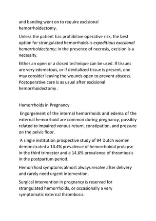 and banding went on to require excisional
hemorrhoidectomy.
Unless the patient has prohibitive operative risk, the best
option for strangulated hemorrhoids is expeditious excisional
hemorrhoidectomy; in the presence of necrosis, excision is a
necessity.
Either an open or a closed technique can be used. If tissues
are very edematous, or if devitalized tissue is present, one
may consider leaving the wounds open to prevent abscess.
Postoperative care is as usual after excisional
hemorrhoidectomy .
Hemorrhoids in Pregnancy
Engorgement of the internal hemorrhoids and edema of the
external hemorrhoid are common during pregnancy, possibly
related to impaired venous return, constipation, and pressure
on the pelvic floor.
A single institution prospective study of 94 Dutch women
demonstrated a 14.4% prevalence of hemorrhoidal prolapse
in the third trimester and a 14.6% prevalence of thrombosis
in the postpartum period.
Hemorrhoid symptoms almost always resolve after delivery
and rarely need urgent intervention.
Surgical intervention in pregnancy is reserved for
strangulated hemorrhoids, or occasionally a very
symptomatic external thrombosis.
 