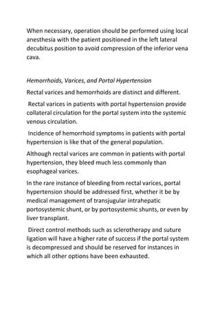 When necessary, operation should be performed using local
anesthesia with the patient positioned in the left lateral
decubitus position to avoid compression of the inferior vena
cava.
Hemorrhoids, Varices, and Portal Hypertension
Rectal varices and hemorrhoids are distinct and different.
Rectal varices in patients with portal hypertension provide
collateral circulation for the portal system into the systemic
venous circulation.
Incidence of hemorrhoid symptoms in patients with portal
hypertension is like that of the general population.
Although rectal varices are common in patients with portal
hypertension, they bleed much less commonly than
esophageal varices.
In the rare instance of bleeding from rectal varices, portal
hypertension should be addressed first, whether it be by
medical management of transjugular intrahepatic
portosystemic shunt, or by portosystemic shunts, or even by
liver transplant.
Direct control methods such as sclerotherapy and suture
ligation will have a higher rate of success if the portal system
is decompressed and should be reserved for instances in
which all other options have been exhausted.
 