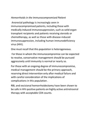 Hemorrhoids in the Immunocompromised Patient
Anorectal pathology is increasingly seen in
immunocompromised patients, including those with
medically induced immunosuppression, such as solid organ
transplant recipients and patients receiving steroids or
chemotherapy, as well as those with disease-induced
immunosuppression, including human immunodeficiency
virus (HIV).
One must recall that this population is heterogeneous.
For those in whom the immunocompromise can be expected
to resolve, conservative management should be pursued
aggressively until immunity is normal or nearly so.
For those with an ongoing degree of immunocompromise,
medical management should be the primary approach,
reserving direct intervention only after medical failure and
with careful consideration of the implications of
complications in this population .
RBL and excisional hemorrhoidectomy have been shown to
be safe in HIV-positive patients on highly active antiretroviral
therapy with acceptable CD4 counts.
 