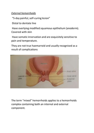 External hemorrhoids
“5-day painful, self-curing lesion”
Distal to dentate line
Have overlying modified squamous epithelium (anoderm).
Covered with skin
Have somatic innervation and are exquisitely sensitive to
pain and temperature.
They are not true haemarroid and usually recognised as a
result of complications
The term “mixed” hemorrhoids applies to a hemorrhoids
complex containing both an internal and external
component.
 