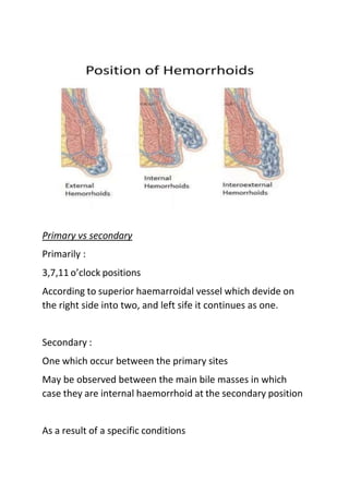 Primary vs secondary
Primarily :
3,7,11 o’clock positions
According to superior haemarroidal vessel which devide on
the right side into two, and left sife it continues as one.
Secondary :
One which occur between the primary sites
May be observed between the main bile masses in which
case they are internal haemorrhoid at the secondary position
As a result of a specific conditions
 