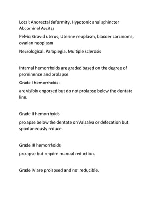 Local: Anorectal deformity, Hypotonic anal sphincter
Abdominal Ascites
Pelvic: Gravid uterus, Uterine neoplasm, bladder carcinoma,
ovarian neoplasm
Neurological: Paraplegia, Multiple sclerosis
Internal hemorrhoids are graded based on the degree of
prominence and prolapse
Grade I hemorrhoids:
are visibly engorged but do not prolapse below the dentate
line.
Grade II hemorrhoids
prolapse below the dentate on Valsalva or defecation but
spontaneously reduce.
Grade III hemorrhoids
prolapse but require manual reduction.
Grade IV are prolapsed and not reducible.
 