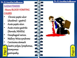 HAEMATEMESIS
- Means BLOODVOMITING
CAUSES
• Chronic peptic ulcer
(duodenal + gastric)
• Acute pepticulcer.
• Acute erosive gastritis
(Steroids, NSAIDs).
• Oesophageal varices.
• Mallory-Weisssyndrome
• Carcinoma stomach
• Gastric polyps, lymphomas,
leiomyomas
• gastropathy.
 