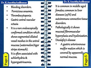 • Bleeding disorders.
• Pernicious anaemia.
• Thrombocytopenia
• Gastric antral vascular
ectasia
• It is a rare endoscopically
confirmedcondition which
shows segmenteddilated
vessel meshes in the antral
mucosa(watermelon/tiger
stripe stomach).
• It is oftenassociated with
achlorhydria &
hypergastrinaemia.
• It is common in middle aged
females; common in liver
diseases (25%) and
autoimmune connective tissue
disorders.
• Pathologically it shows
mucosal fibromuscular
hyperplasia and hyalinisation.
• Dieulafoy’s disease
• A gastricarteriovenous
malfor mation whichis
covered by apparently
normal mucosa.
 