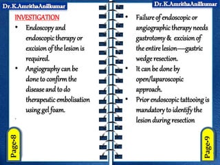INVESTIGATION
• Endoscopy and
endoscopictherapy or
excision of the lesionis
required.
• Angiography can be
done to confirmthe
diseaseand to do
therapeutic embolisation
using gel foam.
.
• Failure of endoscopic or
angiographic therapy needs
gastrotomy& excisionof
the entire lesion—gastric
wedge resection.
• It canbe done by
open/laparoscopic
approach.
• Prior endoscopictattooing is
mandatory to identify the
lesion during resection
 
