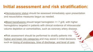 Initial assessment and risk stratification:
●Hemodynamic status should be assessed immediately upon presentation
and resuscitative measures begun as needed.
●Blood transfusions should target hemoglobin >= 7 g/dl, with higher
hemoglobins targeted in patients with clinical evidence of intravascular
volume depletion or comorbidities, such as coronary artery disease.
●Risk assessment should be performed to stratify patients into
higher and lower risk categories and may assist in initial decisions
such as timing of endoscopy, time of discharge, and level of care.
 