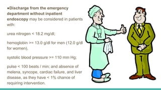 ●Discharge from the emergency
department without inpatient
endoscopy may be considered in patients
with:
urea nitrogen < 18.2 mg/dl;
hemoglobin >= 13.0 g/dl for men (12.0 g/dl
for women),
systolic blood pressure >= 110 mm Hg;
pulse < 100 beats / min; and absence of
melena, syncope, cardiac failure, and liver
disease, as they have < 1% chance of
requiring intervention.
 