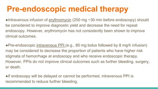 Pre-endoscopic medical therapy
●Intravenous infusion of erythromycin (250 mg ~30 min before endoscopy) should
be considered to improve diagnostic yield and decrease the need for repeat
endoscopy. However, erythromycin has not consistently been shown to improve
clinical outcomes.
●Pre-endoscopic intravenous PPI (e.g., 80 mg bolus followed by 8 mg/h infusion)
may be considered to decrease the proportion of patients who have higher risk
stigmata of hemorrhage at endoscopy and who receive endoscopic therapy.
However, PPIs do not improve clinical outcomes such as further bleeding, surgery,
or death.
●If endoscopy will be delayed or cannot be performed, intravenous PPI is
recommended to reduce further bleeding.
 