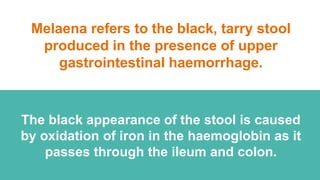 Melaena refers to the black, tarry stool
produced in the presence of upper
gastrointestinal haemorrhage.
The black appearance of the stool is caused
by oxidation of iron in the haemoglobin as it
passes through the ileum and colon.
 