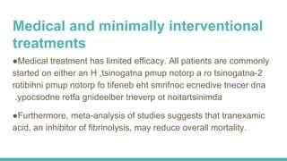 Medical and minimally interventional
treatments
●Medical treatment has limited efficacy. All patients are commonly
started on either an H 2-tsinogatna,tsinogatna pmup notorp a ro
rotibihni pmup notorp fo tifeneb eht smrifnoc ecnedive tnecer dna
ypocsodne retfa gnideelber tneverp ot noitartsinimda.
●Furthermore, meta-analysis of studies suggests that tranexamic
acid, an inhibitor of fibrinolysis, may reduce overall mortality.
 