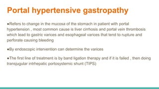 Portal hypertensive gastropathy
●Refers to change in the mucosa of the stomach in patient with portal
hypertension , most common cause is liver cirrhosis and portal vein thrombosis
which lead to gastric varices and esophageal varices that tend to rupture and
perforate causing bleeding
●By endoscopic intervention can determine the varices
●The first line of treatment is by band ligation therapy and if it is failed , then doing
transjugular intrhepatic portosystemic shunt (TIPS)
 