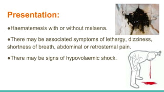 Presentation:
●Haematemesis with or without melaena.
●There may be associated symptoms of lethargy, dizziness,
shortness of breath, abdominal or retrosternal pain.
●There may be signs of hypovolaemic shock.
 